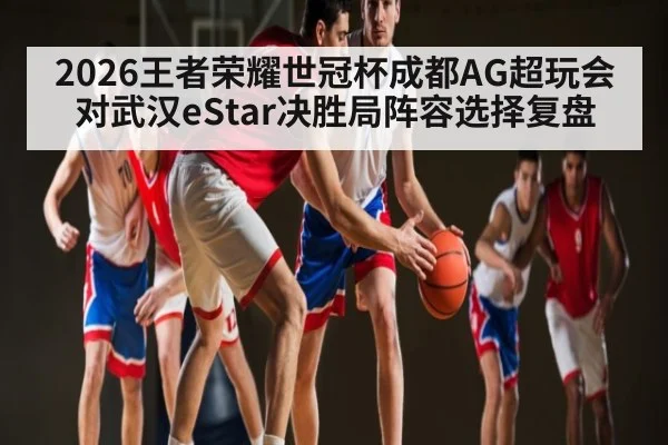2026王者荣耀世冠杯成都AG超玩会对武汉eStar决胜局阵容选择复盘